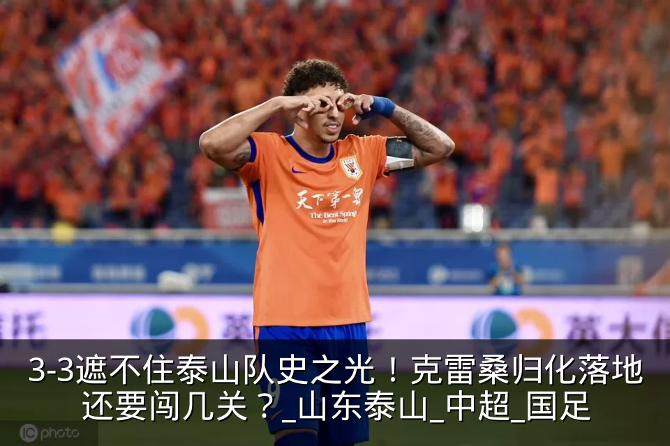 3-3遮不住泰山队史之光！克雷桑归化落地还要闯几关？_山东泰山_中超_国足